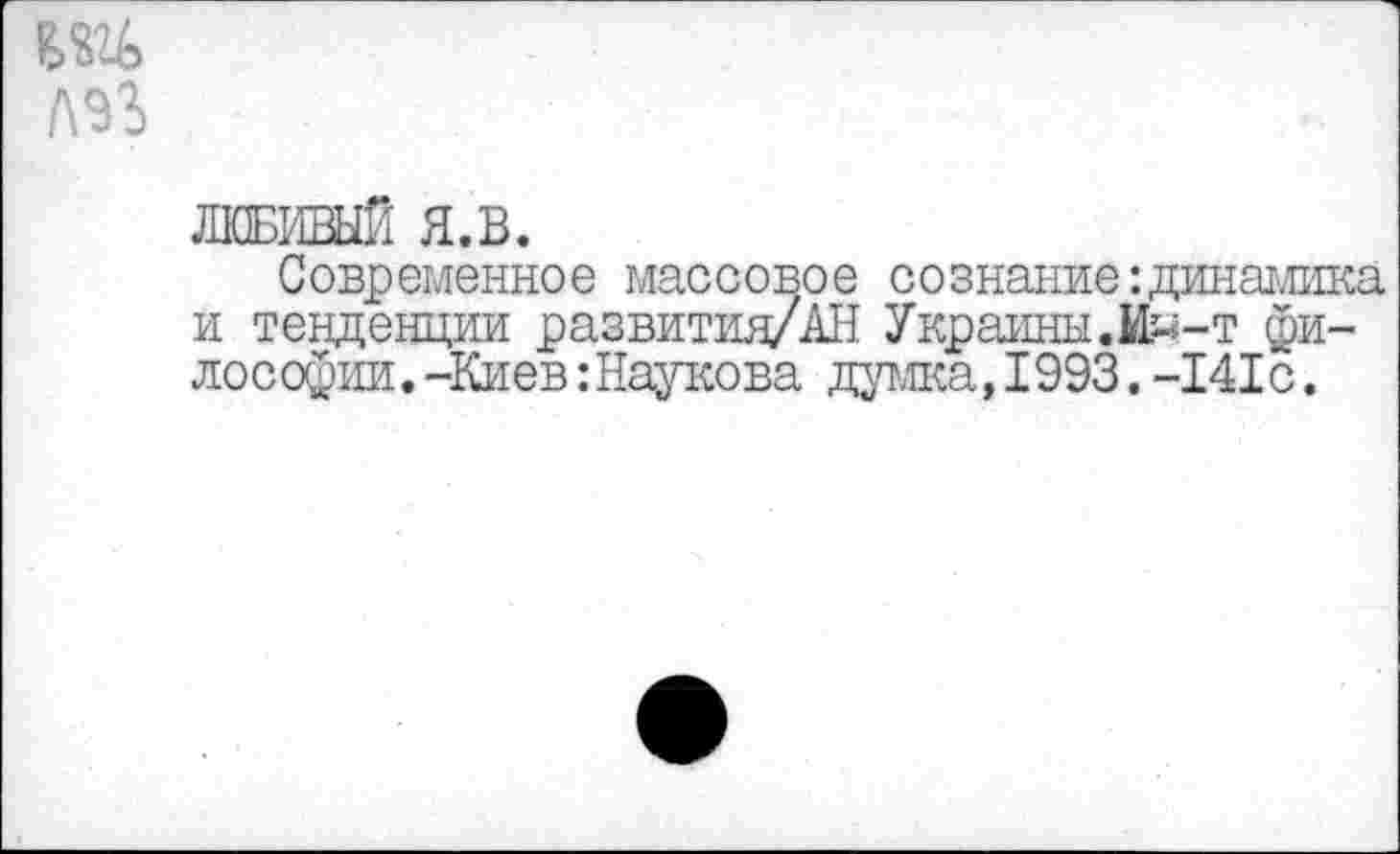 ﻿ЛЮБИВЫЙ Я.В.
Современное массовое сознание:динамика и тенденции развития/АН Украины.И^-т философии .-Киев:Наукова дата,1993.-141с.